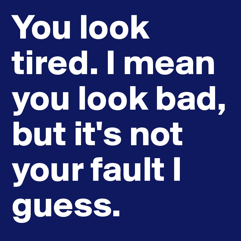You look tired. I mean you look bad, but it's not your fault I guess.