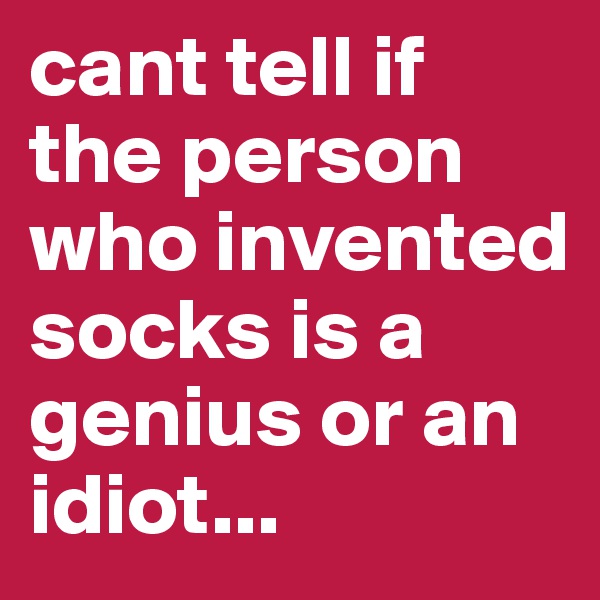 cant tell if the person who invented socks is a genius or an idiot...