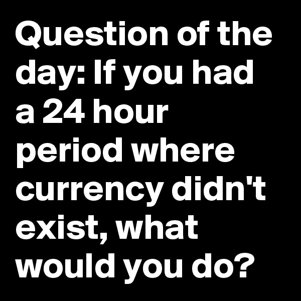 Question of the day: If you had a 24 hour period where currency didn't exist, what would you do?
