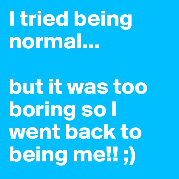 I tried being normal... 

but it was too boring so I  went back to being me!! ;)