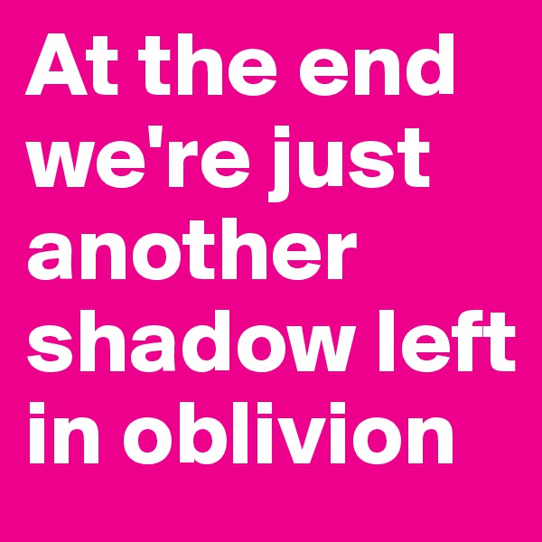 At the end we're just another shadow left in oblivion