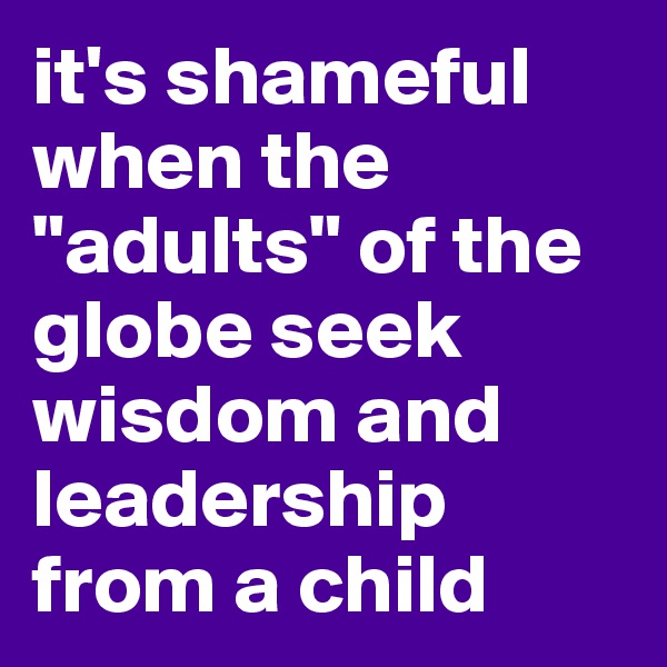 it's shameful when the "adults" of the globe seek wisdom and leadership from a child
