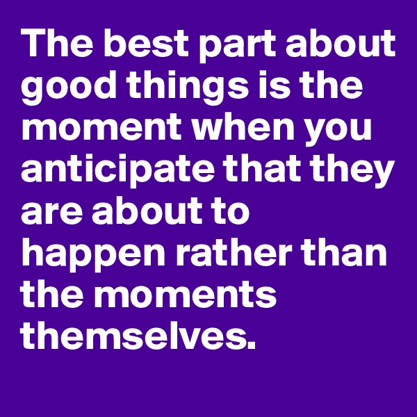 The best part about good things is the moment when you anticipate that they are about to happen rather than the moments themselves.
