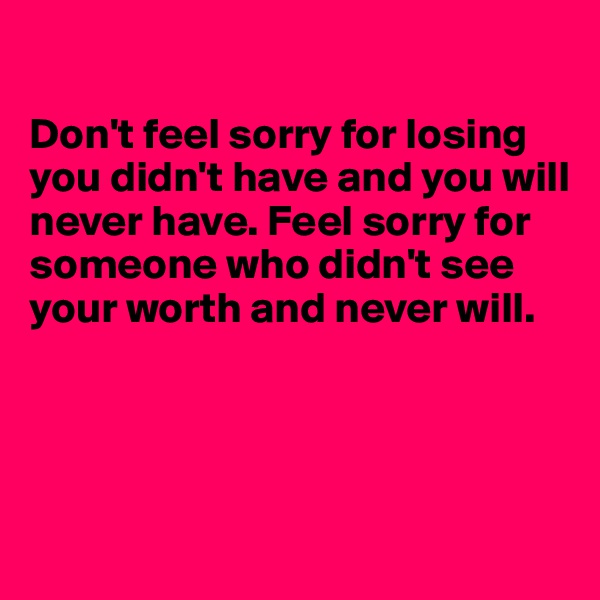 

Don't feel sorry for losing you didn't have and you will never have. Feel sorry for someone who didn't see your worth and never will.





