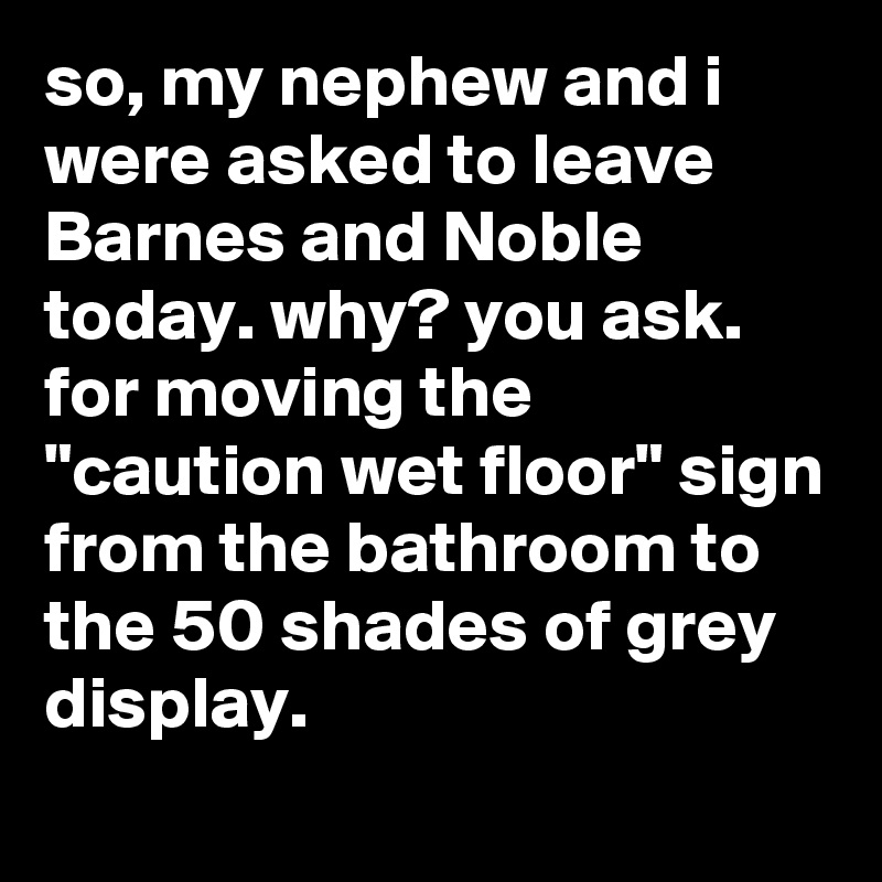 so, my nephew and i were asked to leave Barnes and Noble today. why? you ask. for moving the "caution wet floor" sign from the bathroom to the 50 shades of grey display.