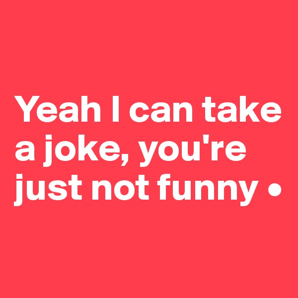 

Yeah I can take a joke, you're just not funny •
