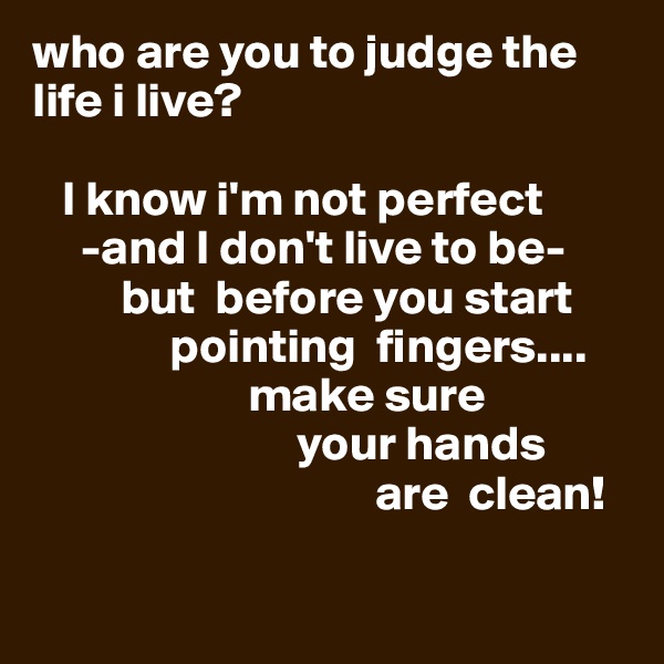 who are you to judge the life i live?

   I know i'm not perfect
     -and I don't live to be-
         but  before you start
              pointing  fingers....
                      make sure
                           your hands
                                   are  clean!

