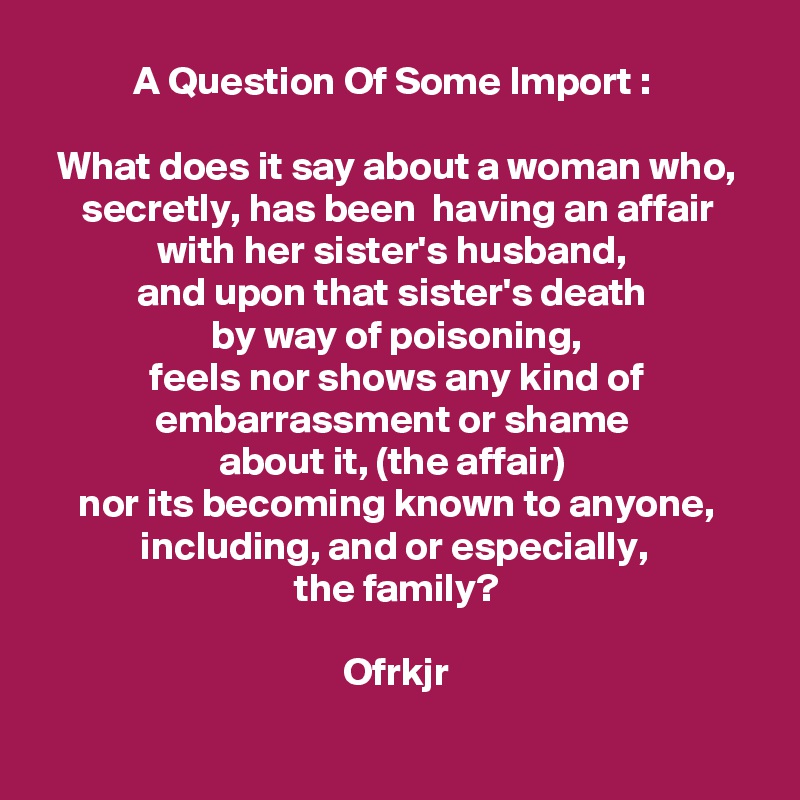 A Question Of Some Import : 

What does it say about a woman who, secretly, has been  having an affair with her sister's husband, 
and upon that sister's death 
by way of poisoning,
feels nor shows any kind of embarrassment or shame 
about it, (the affair) 
nor its becoming known to anyone, including, and or especially, 
the family?

Ofrkjr

