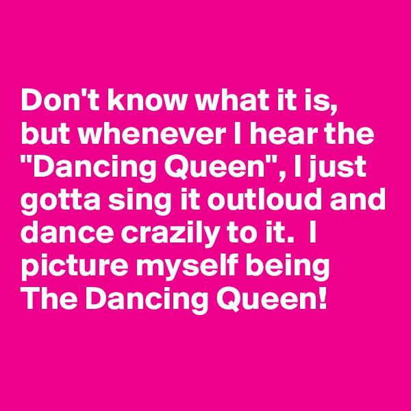 

Don't know what it is, but whenever I hear the "Dancing Queen", I just gotta sing it outloud and dance crazily to it.  I picture myself being The Dancing Queen! 

