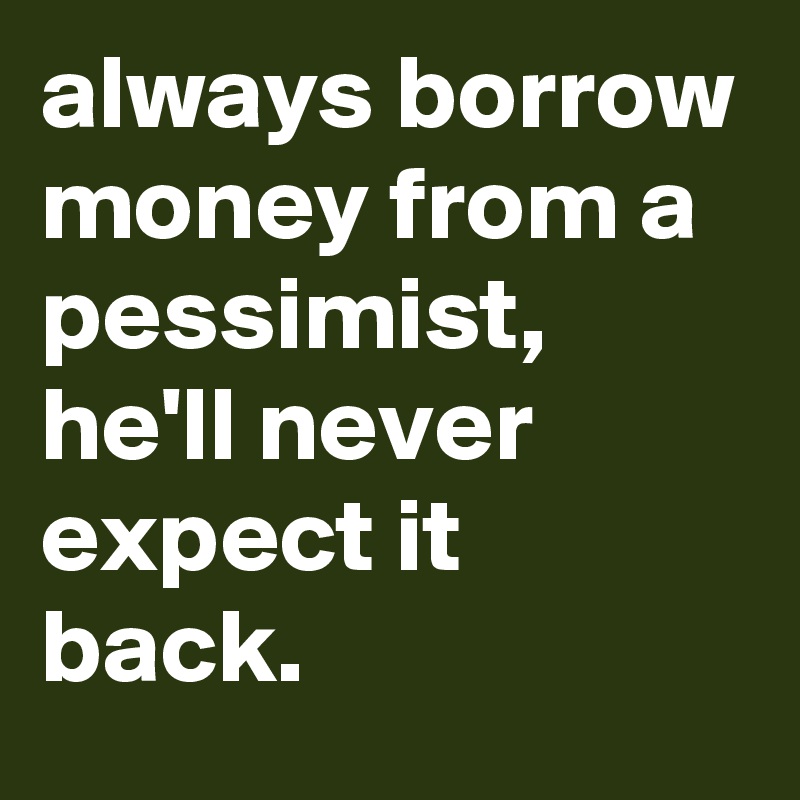 always borrow money from a pessimist, he'll never expect it back. 