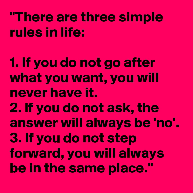 "There are three simple rules in life:

1. If you do not go after what you want, you will never have it.
2. If you do not ask, the answer will always be 'no'.
3. If you do not step forward, you will always be in the same place."