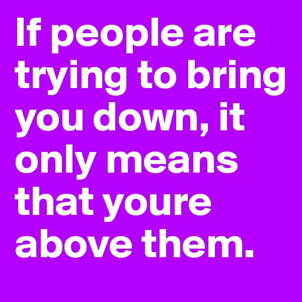 If people are trying to bring you down, it only means that youre above them.