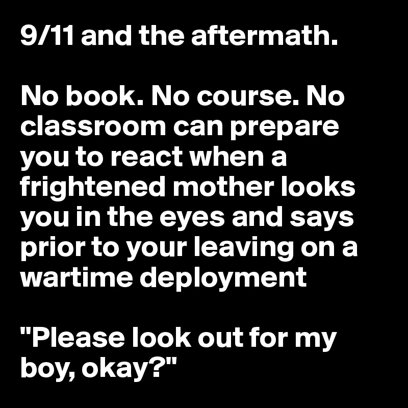 9/11 and the aftermath. 

No book. No course. No classroom can prepare you to react when a frightened mother looks you in the eyes and says prior to your leaving on a wartime deployment

"Please look out for my boy, okay?"