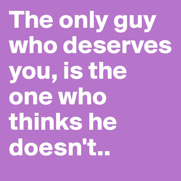 The only guy who deserves you, is the one who thinks he doesn't..
