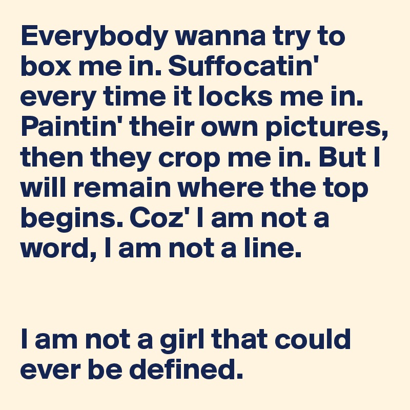Everybody wanna try to box me in. Suffocatin' every time it locks me in.
Paintin' their own pictures, then they crop me in. But I will remain where the top begins. Coz' I am not a word, I am not a line.


I am not a girl that could ever be defined.