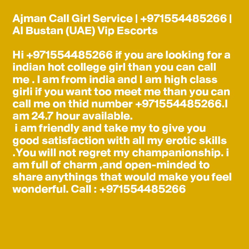 Ajman Call Girl Service | +971554485266 | Al Bustan (UAE) Vip Escorts

Hi +971554485266 if you are looking for a indian hot college girl than you can call me . I am from india and I am high class girli if you want too meet me than you can call me on thid number +971554485266.I am 24.7 hour available.
 i am friendly and take my to give you good satisfaction with all my erotic skills .You will not regret my champanionship. i am full of charm ,and open-minded to share anythings that would make you feel wonderful. Call : +971554485266