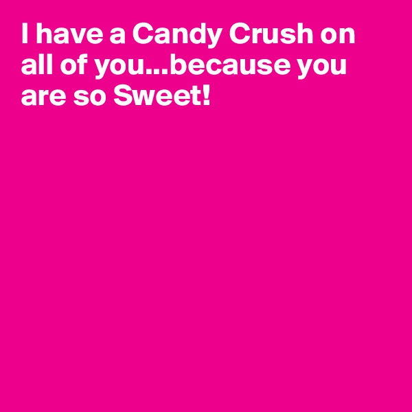 I have a Candy Crush on all of you...because you are so Sweet!








