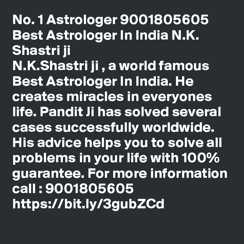 No. 1 Astrologer 9001805605 Best Astrologer In India N.K. Shastri ji
N.K.Shastri ji , a world famous Best Astrologer In India. He creates miracles in everyones life. Pandit Ji has solved several cases successfully worldwide.  His advice helps you to solve all problems in your life with 100% guarantee. For more information call : 9001805605
https://bit.ly/3gubZCd	
