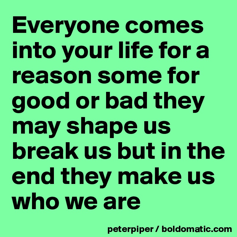 Everyone comes into your life for a reason some for good or bad they may shape us break us but in the end they make us who we are 