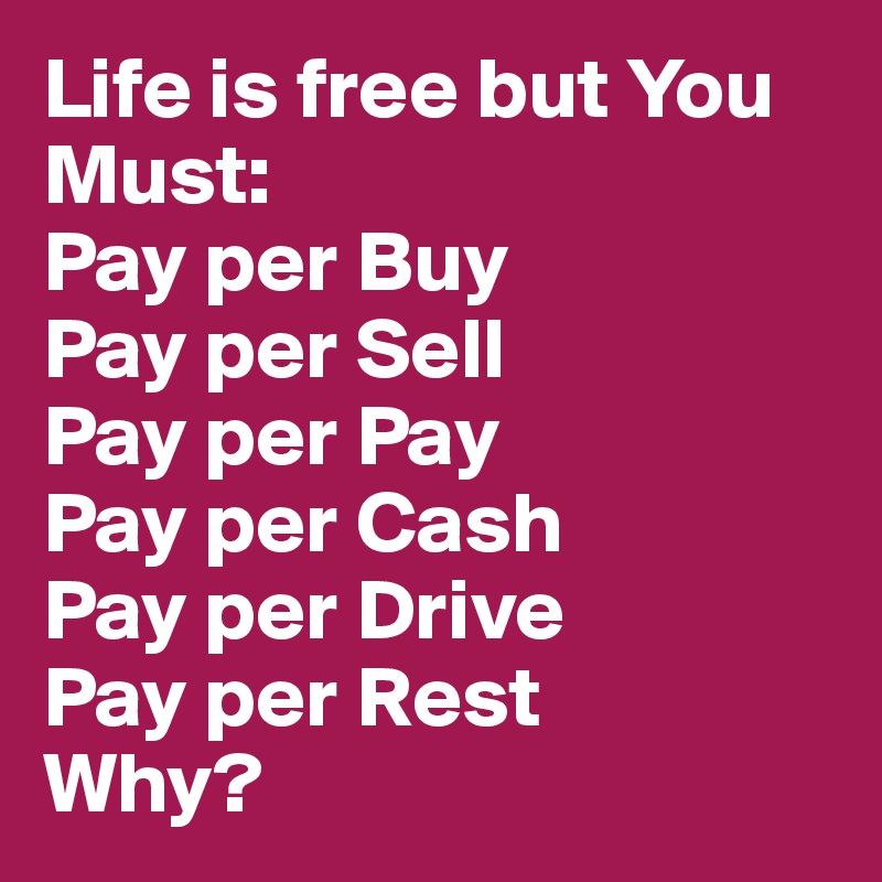 Life is free but You Must:
Pay per Buy 
Pay per Sell 
Pay per Pay 
Pay per Cash
Pay per Drive
Pay per Rest
Why?