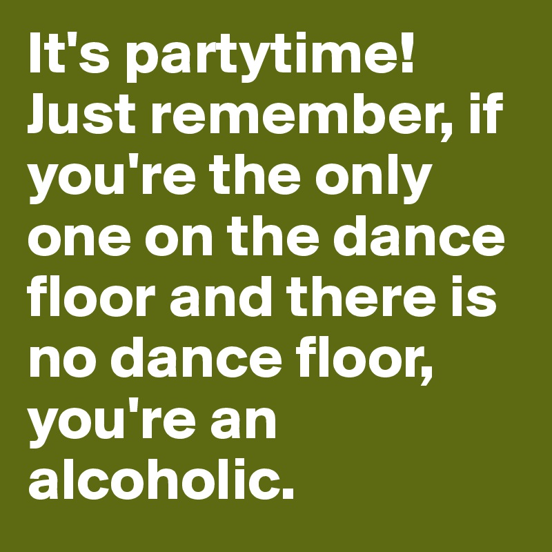 It's partytime! Just remember, if you're the only one on the dance floor and there is no dance floor, you're an alcoholic.
