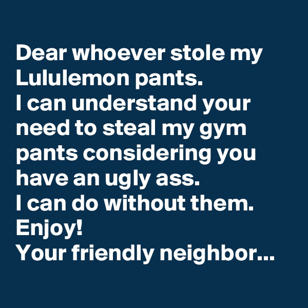 
Dear whoever stole my Lululemon pants. 
I can understand your need to steal my gym pants considering you have an ugly ass. 
I can do without them. 
Enjoy!
Your friendly neighbor...
