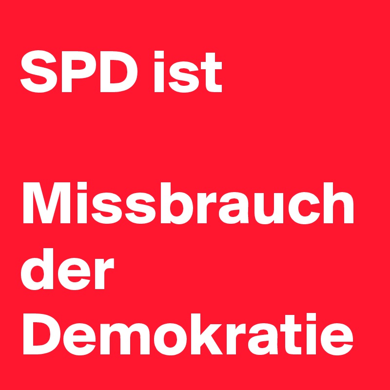 SPD ist 

Missbrauch der 
Demokratie