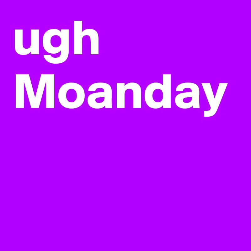 ugh
Moanday
