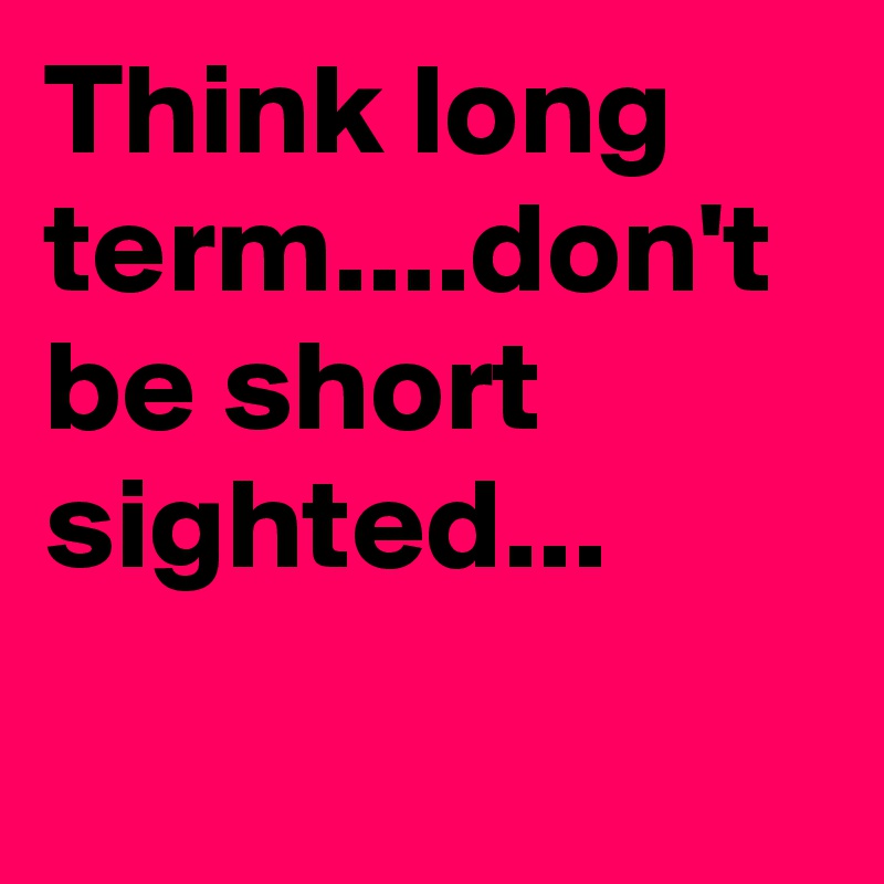 Think long term....don't be short sighted...