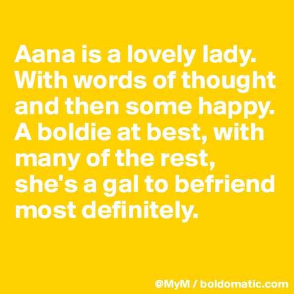 
Aana is a lovely lady. With words of thought and then some happy.  A boldie at best, with many of the rest, she's a gal to befriend most definitely.

