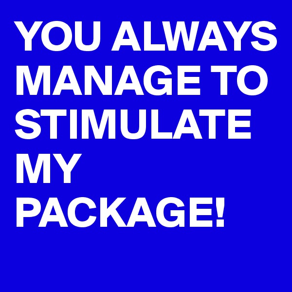YOU ALWAYS MANAGE TO STIMULATE MY PACKAGE!