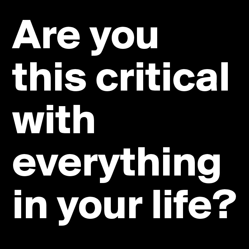 Are you this critical with everything in your life?