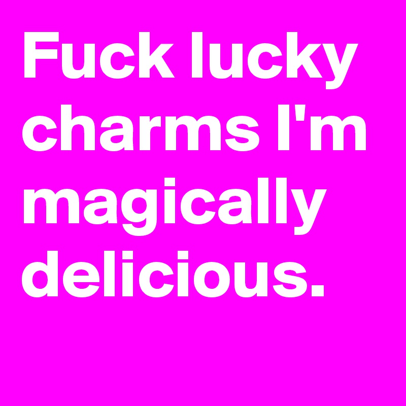 Fuck lucky charms I'm magically delicious.
