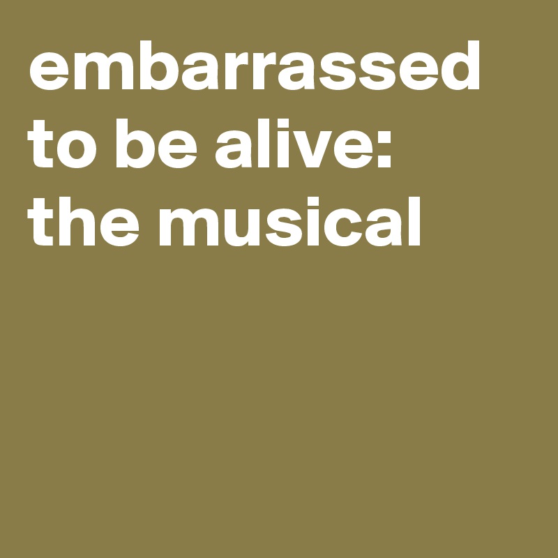 embarrassed to be alive: the musical