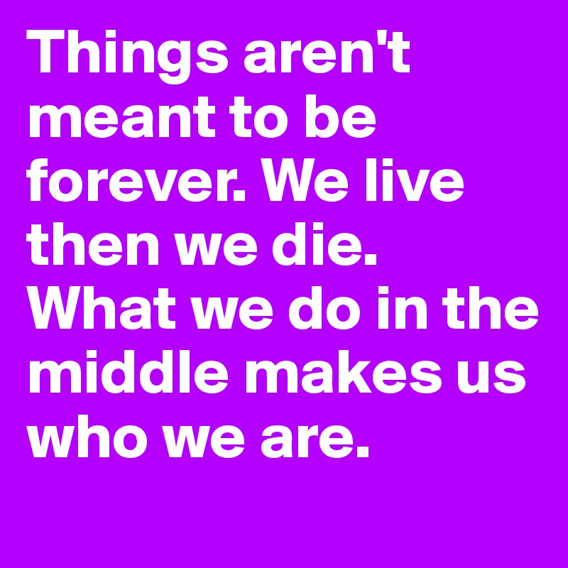 Things aren't meant to be forever. We live then we die. What we do in the middle makes us who we are. 