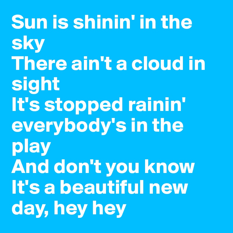 Sun is shinin' in the sky
There ain't a cloud in sight
It's stopped rainin' everybody's in the play
And don't you know
It's a beautiful new day, hey hey