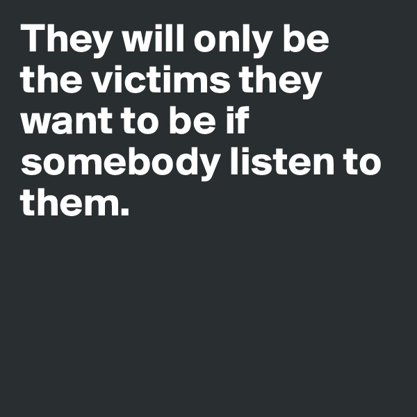 They will only be the victims they want to be if somebody listen to them.



