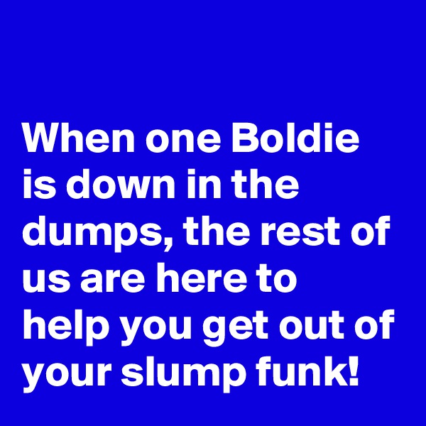 

When one Boldie is down in the dumps, the rest of us are here to help you get out of your slump funk!