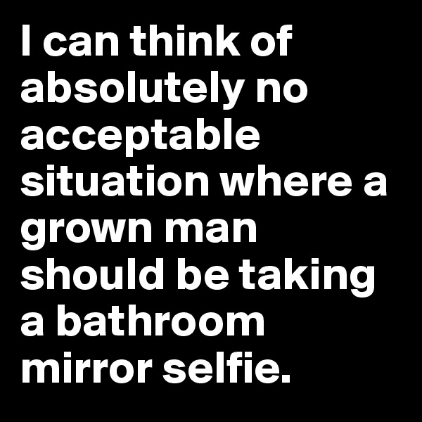 I can think of absolutely no acceptable situation where a grown man should be taking a bathroom mirror selfie.