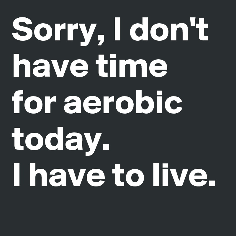 Sorry, I don't have time for aerobic today.
I have to live.