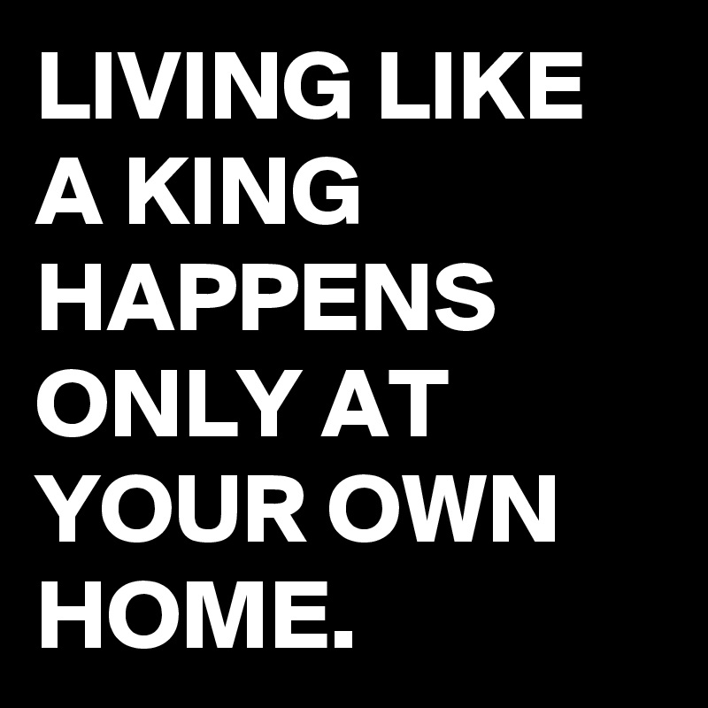 LIVING LIKE A KING HAPPENS ONLY AT YOUR OWN HOME.