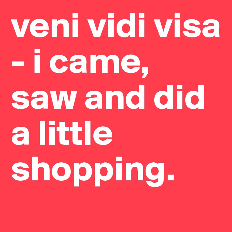 veni vidi visa - i came, saw and did a little shopping.