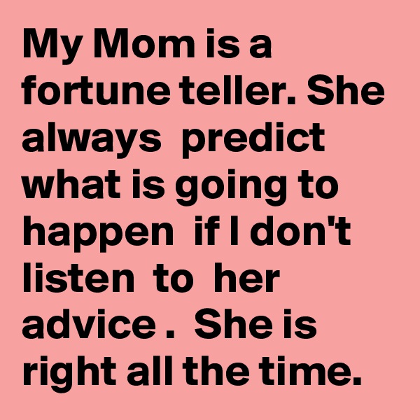 My Mom is a fortune teller. She always  predict what is going to happen  if I don't  listen  to  her advice .  She is right all the time.