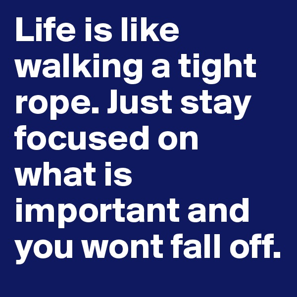 Life is like walking a tight rope. Just stay focused on what is important and you wont fall off.