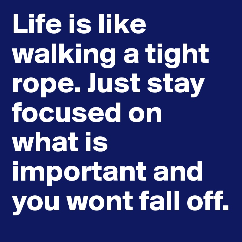 Life is like walking a tight rope. Just stay focused on what is important and you wont fall off.