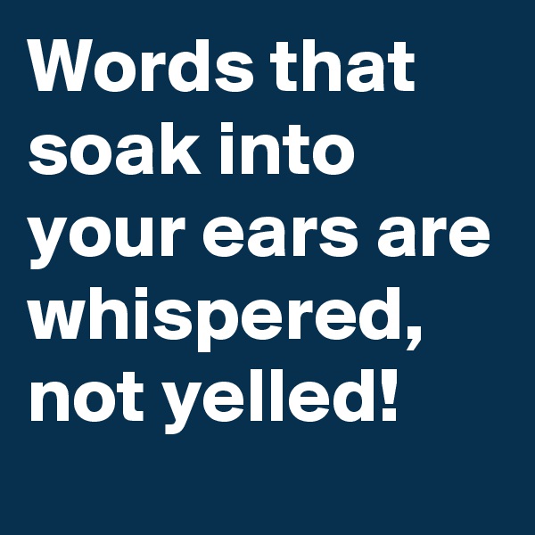 Words that soak into your ears are whispered, not yelled! 
