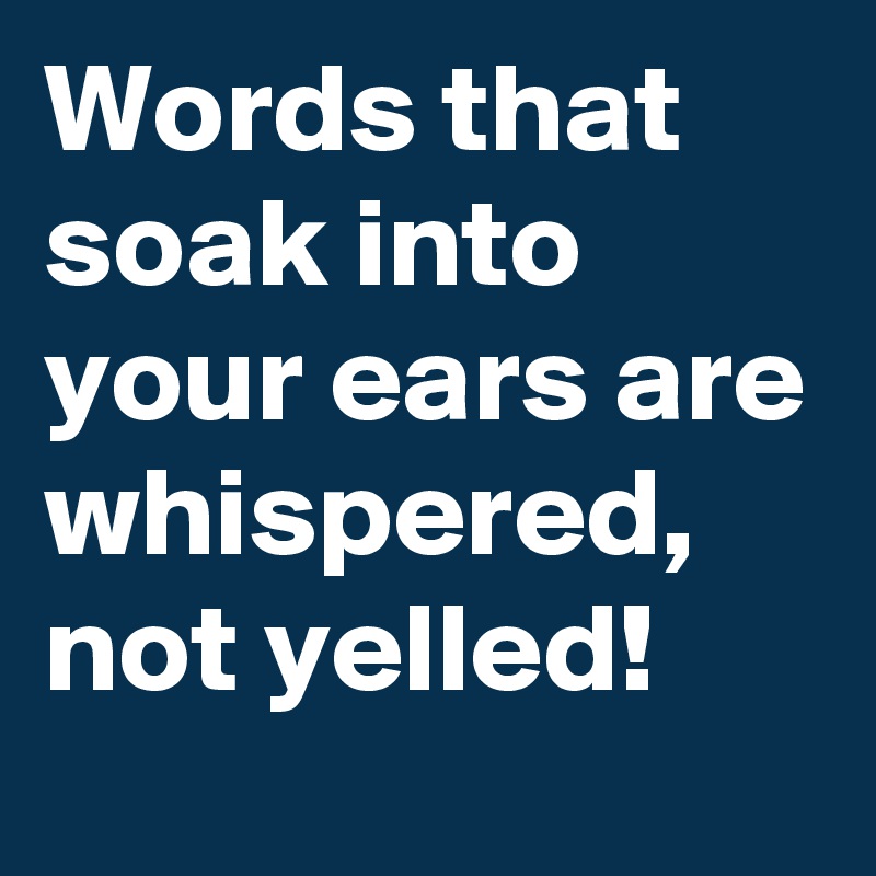 Words that soak into your ears are whispered, not yelled! 
