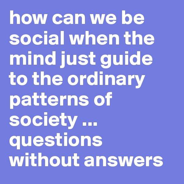 how can we be social when the mind just guide to the ordinary patterns of society ... questions without answers 
