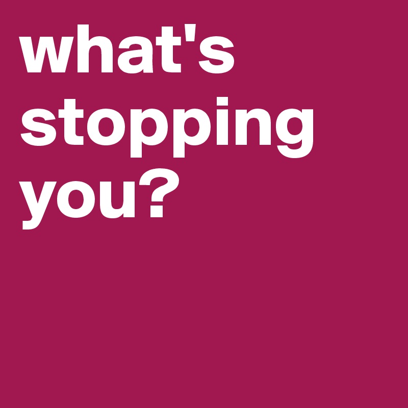 what's stopping you?

