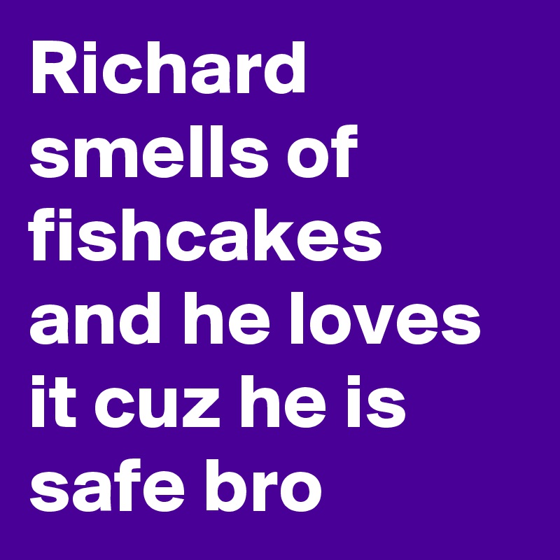 Richard smells of fishcakes and he loves it cuz he is safe bro